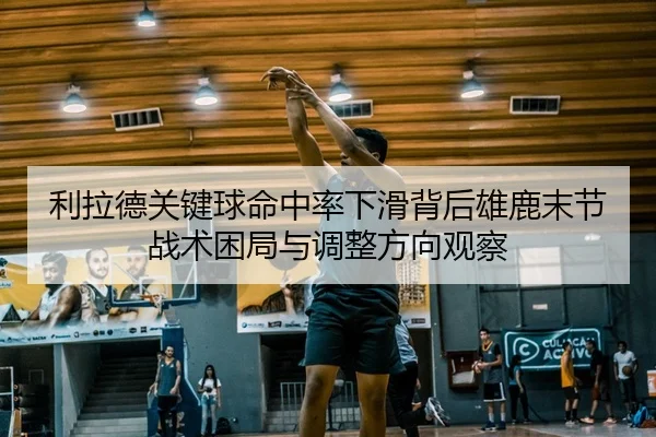 利拉德关键球命中率下滑背后雄鹿末节战术困局与调整方向观察