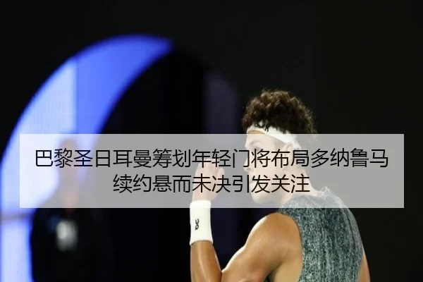 巴黎圣日耳曼筹划年轻门将布局多纳鲁马续约悬而未决引发关注